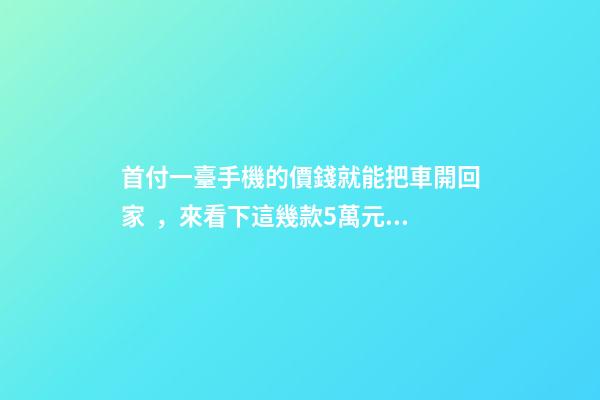 首付一臺手機的價錢就能把車開回家，來看下這幾款5萬元級別的小型車